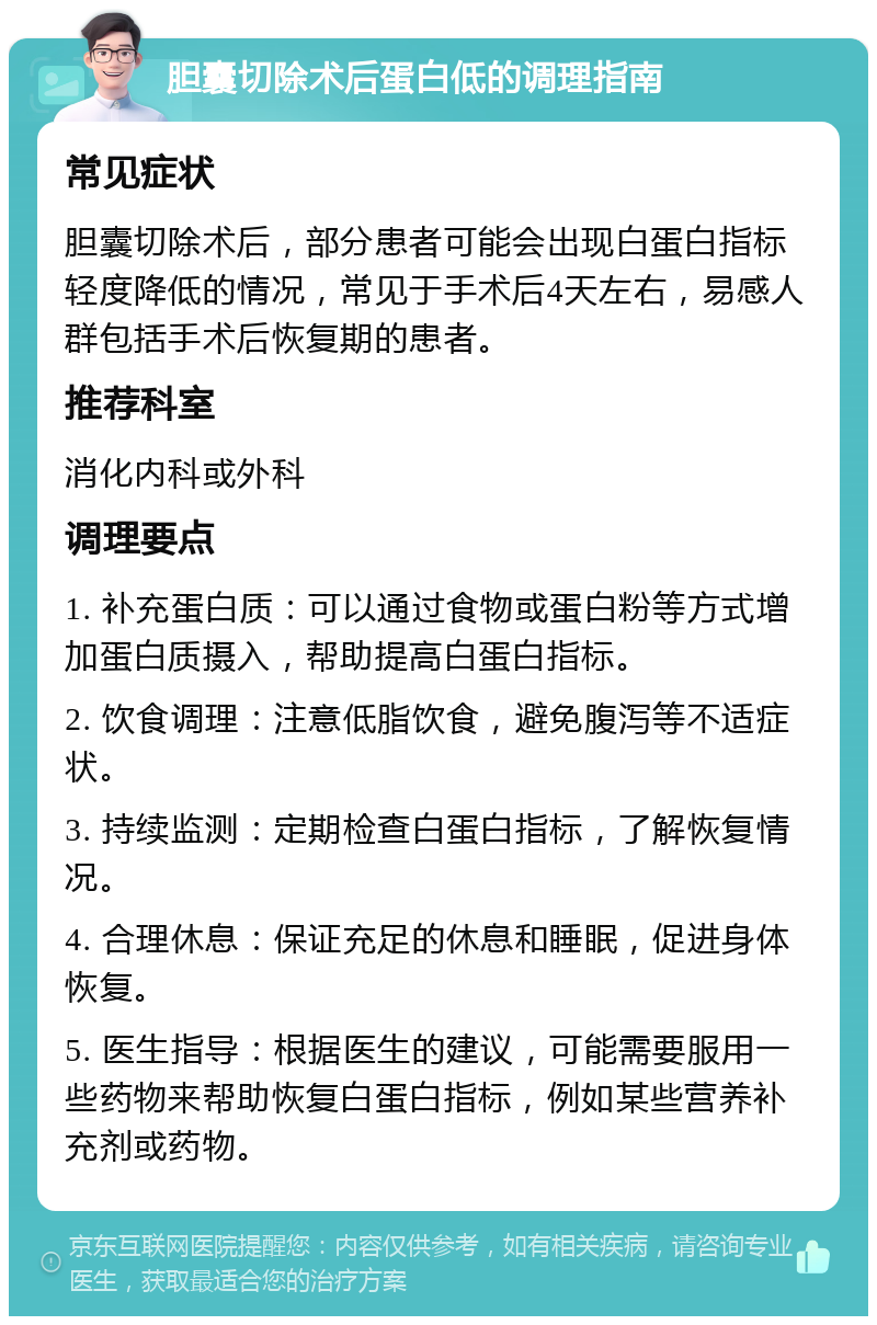 胆囊切除术后蛋白低的调理指南 常见症状 胆囊切除术后，部分患者可能会出现白蛋白指标轻度降低的情况，常见于手术后4天左右，易感人群包括手术后恢复期的患者。 推荐科室 消化内科或外科 调理要点 1. 补充蛋白质：可以通过食物或蛋白粉等方式增加蛋白质摄入，帮助提高白蛋白指标。 2. 饮食调理：注意低脂饮食，避免腹泻等不适症状。 3. 持续监测：定期检查白蛋白指标，了解恢复情况。 4. 合理休息：保证充足的休息和睡眠，促进身体恢复。 5. 医生指导：根据医生的建议，可能需要服用一些药物来帮助恢复白蛋白指标，例如某些营养补充剂或药物。