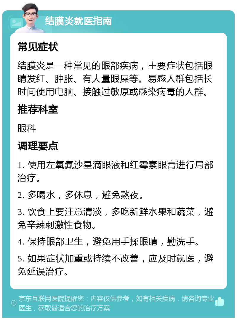 结膜炎就医指南 常见症状 结膜炎是一种常见的眼部疾病，主要症状包括眼睛发红、肿胀、有大量眼屎等。易感人群包括长时间使用电脑、接触过敏原或感染病毒的人群。 推荐科室 眼科 调理要点 1. 使用左氧氟沙星滴眼液和红霉素眼膏进行局部治疗。 2. 多喝水，多休息，避免熬夜。 3. 饮食上要注意清淡，多吃新鲜水果和蔬菜，避免辛辣刺激性食物。 4. 保持眼部卫生，避免用手揉眼睛，勤洗手。 5. 如果症状加重或持续不改善，应及时就医，避免延误治疗。