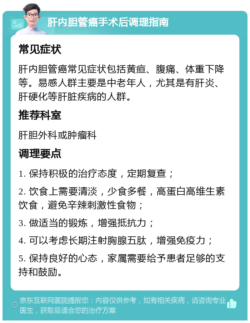 肝内胆管癌手术后调理指南 常见症状 肝内胆管癌常见症状包括黄疸、腹痛、体重下降等。易感人群主要是中老年人，尤其是有肝炎、肝硬化等肝脏疾病的人群。 推荐科室 肝胆外科或肿瘤科 调理要点 1. 保持积极的治疗态度，定期复查； 2. 饮食上需要清淡，少食多餐，高蛋白高维生素饮食，避免辛辣刺激性食物； 3. 做适当的锻炼，增强抵抗力； 4. 可以考虑长期注射胸腺五肽，增强免疫力； 5. 保持良好的心态，家属需要给予患者足够的支持和鼓励。