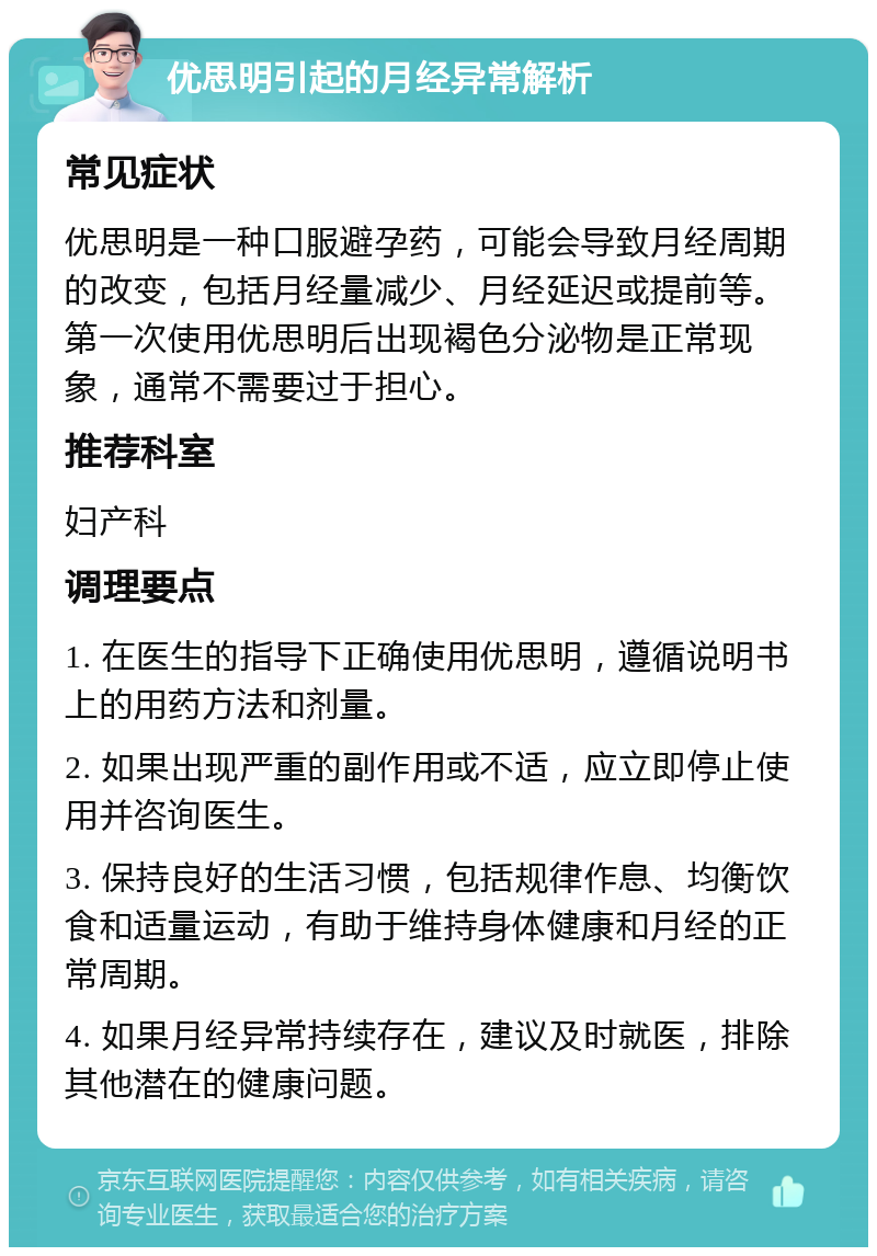 优思明引起的月经异常解析 常见症状 优思明是一种口服避孕药，可能会导致月经周期的改变，包括月经量减少、月经延迟或提前等。第一次使用优思明后出现褐色分泌物是正常现象，通常不需要过于担心。 推荐科室 妇产科 调理要点 1. 在医生的指导下正确使用优思明，遵循说明书上的用药方法和剂量。 2. 如果出现严重的副作用或不适，应立即停止使用并咨询医生。 3. 保持良好的生活习惯，包括规律作息、均衡饮食和适量运动，有助于维持身体健康和月经的正常周期。 4. 如果月经异常持续存在，建议及时就医，排除其他潜在的健康问题。