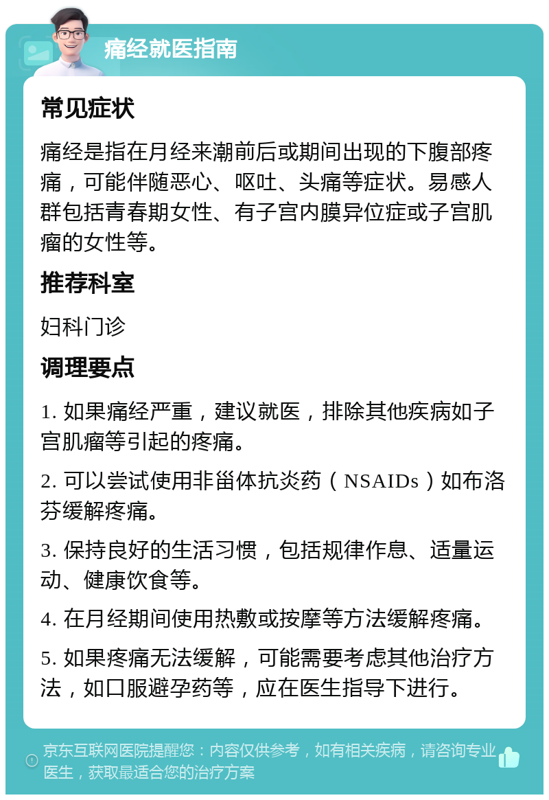 痛经就医指南 常见症状 痛经是指在月经来潮前后或期间出现的下腹部疼痛，可能伴随恶心、呕吐、头痛等症状。易感人群包括青春期女性、有子宫内膜异位症或子宫肌瘤的女性等。 推荐科室 妇科门诊 调理要点 1. 如果痛经严重，建议就医，排除其他疾病如子宫肌瘤等引起的疼痛。 2. 可以尝试使用非甾体抗炎药（NSAIDs）如布洛芬缓解疼痛。 3. 保持良好的生活习惯，包括规律作息、适量运动、健康饮食等。 4. 在月经期间使用热敷或按摩等方法缓解疼痛。 5. 如果疼痛无法缓解，可能需要考虑其他治疗方法，如口服避孕药等，应在医生指导下进行。