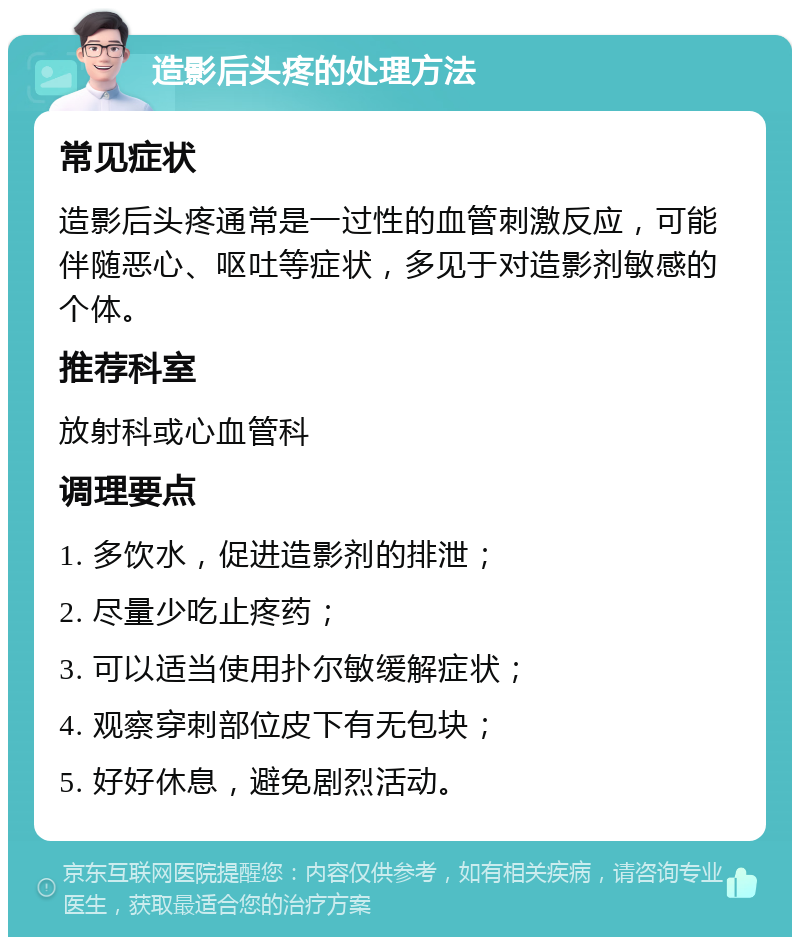 造影后头疼的处理方法 常见症状 造影后头疼通常是一过性的血管刺激反应，可能伴随恶心、呕吐等症状，多见于对造影剂敏感的个体。 推荐科室 放射科或心血管科 调理要点 1. 多饮水，促进造影剂的排泄； 2. 尽量少吃止疼药； 3. 可以适当使用扑尔敏缓解症状； 4. 观察穿刺部位皮下有无包块； 5. 好好休息，避免剧烈活动。