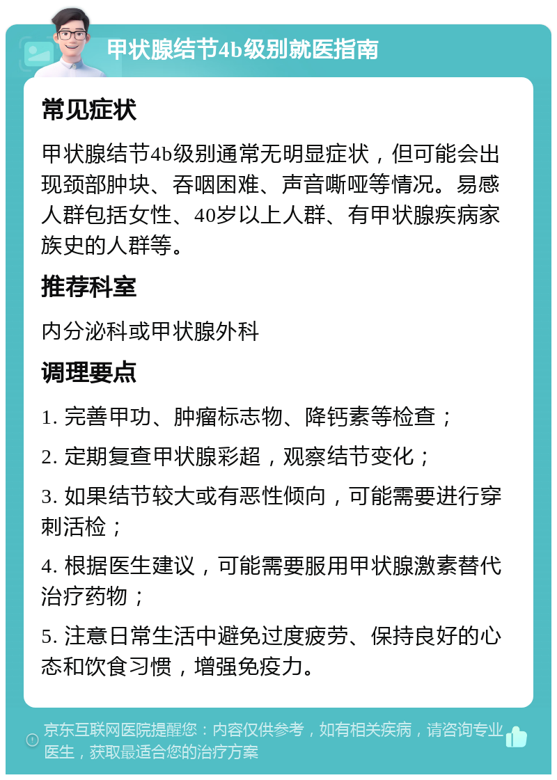 甲状腺结节4b级别就医指南 常见症状 甲状腺结节4b级别通常无明显症状，但可能会出现颈部肿块、吞咽困难、声音嘶哑等情况。易感人群包括女性、40岁以上人群、有甲状腺疾病家族史的人群等。 推荐科室 内分泌科或甲状腺外科 调理要点 1. 完善甲功、肿瘤标志物、降钙素等检查； 2. 定期复查甲状腺彩超，观察结节变化； 3. 如果结节较大或有恶性倾向，可能需要进行穿刺活检； 4. 根据医生建议，可能需要服用甲状腺激素替代治疗药物； 5. 注意日常生活中避免过度疲劳、保持良好的心态和饮食习惯，增强免疫力。