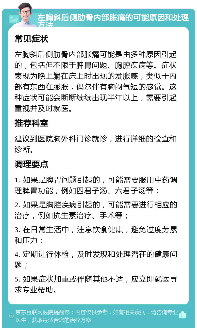 左胸斜后侧肋骨内部胀痛的可能原因和处理方法 常见症状 左胸斜后侧肋骨内部胀痛可能是由多种原因引起的，包括但不限于脾胃问题、胸腔疾病等。症状表现为晚上躺在床上时出现的发胀感，类似于内部有东西在膨胀，偶尔伴有胸闷气短的感觉。这种症状可能会断断续续出现半年以上，需要引起重视并及时就医。 推荐科室 建议到医院胸外科门诊就诊，进行详细的检查和诊断。 调理要点 1. 如果是脾胃问题引起的，可能需要服用中药调理脾胃功能，例如四君子汤、六君子汤等； 2. 如果是胸腔疾病引起的，可能需要进行相应的治疗，例如抗生素治疗、手术等； 3. 在日常生活中，注意饮食健康，避免过度劳累和压力； 4. 定期进行体检，及时发现和处理潜在的健康问题； 5. 如果症状加重或伴随其他不适，应立即就医寻求专业帮助。