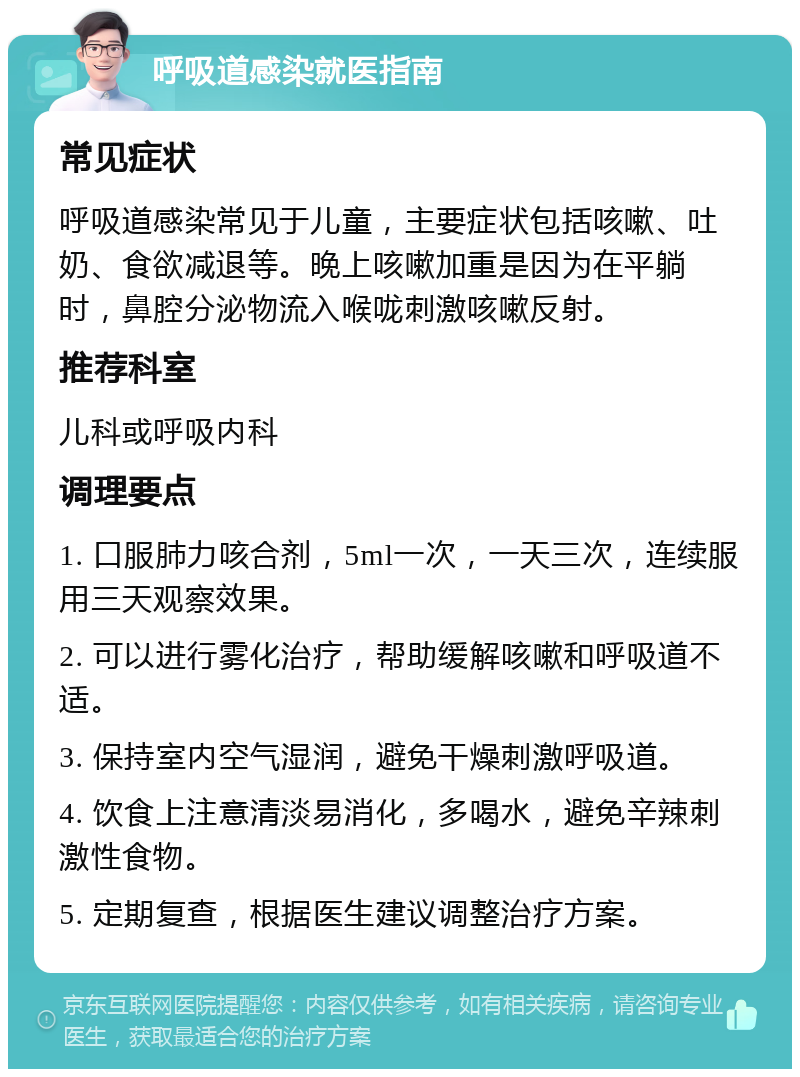 呼吸道感染就医指南 常见症状 呼吸道感染常见于儿童，主要症状包括咳嗽、吐奶、食欲减退等。晚上咳嗽加重是因为在平躺时，鼻腔分泌物流入喉咙刺激咳嗽反射。 推荐科室 儿科或呼吸内科 调理要点 1. 口服肺力咳合剂，5ml一次，一天三次，连续服用三天观察效果。 2. 可以进行雾化治疗，帮助缓解咳嗽和呼吸道不适。 3. 保持室内空气湿润，避免干燥刺激呼吸道。 4. 饮食上注意清淡易消化，多喝水，避免辛辣刺激性食物。 5. 定期复查，根据医生建议调整治疗方案。