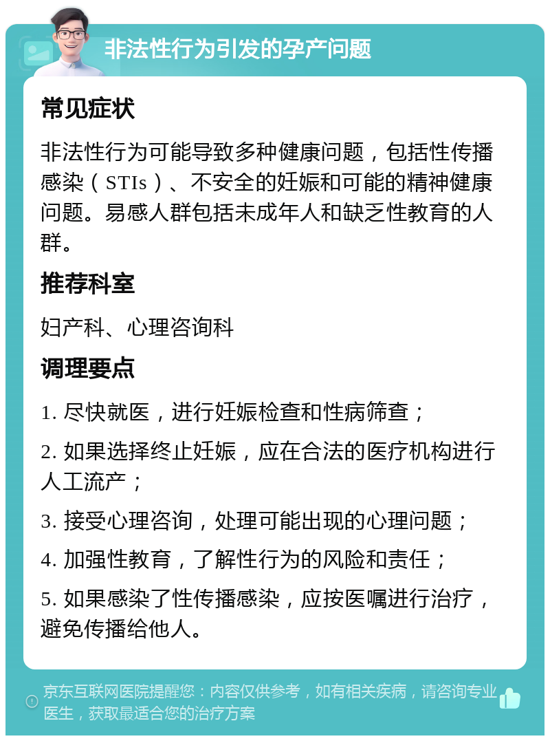 非法性行为引发的孕产问题 常见症状 非法性行为可能导致多种健康问题，包括性传播感染（STIs）、不安全的妊娠和可能的精神健康问题。易感人群包括未成年人和缺乏性教育的人群。 推荐科室 妇产科、心理咨询科 调理要点 1. 尽快就医，进行妊娠检查和性病筛查； 2. 如果选择终止妊娠，应在合法的医疗机构进行人工流产； 3. 接受心理咨询，处理可能出现的心理问题； 4. 加强性教育，了解性行为的风险和责任； 5. 如果感染了性传播感染，应按医嘱进行治疗，避免传播给他人。