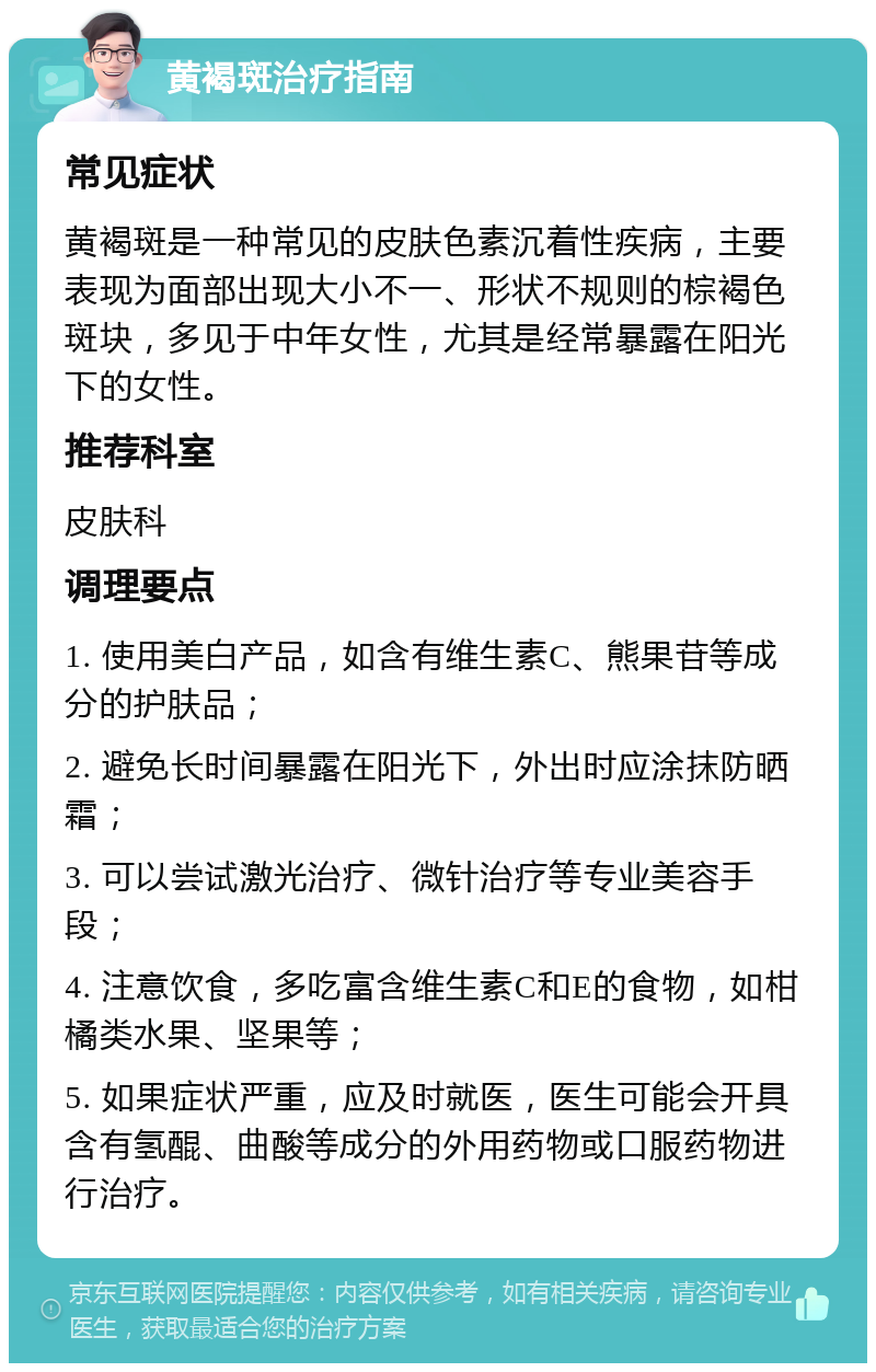 黄褐斑治疗指南 常见症状 黄褐斑是一种常见的皮肤色素沉着性疾病，主要表现为面部出现大小不一、形状不规则的棕褐色斑块，多见于中年女性，尤其是经常暴露在阳光下的女性。 推荐科室 皮肤科 调理要点 1. 使用美白产品，如含有维生素C、熊果苷等成分的护肤品； 2. 避免长时间暴露在阳光下，外出时应涂抹防晒霜； 3. 可以尝试激光治疗、微针治疗等专业美容手段； 4. 注意饮食，多吃富含维生素C和E的食物，如柑橘类水果、坚果等； 5. 如果症状严重，应及时就医，医生可能会开具含有氢醌、曲酸等成分的外用药物或口服药物进行治疗。