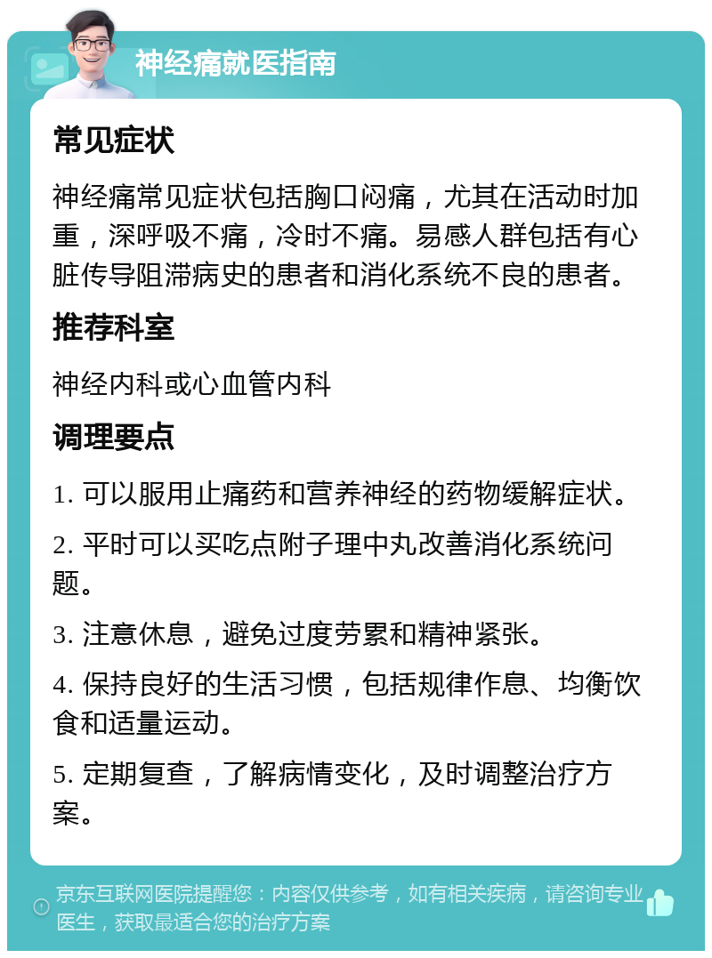 神经痛就医指南 常见症状 神经痛常见症状包括胸口闷痛，尤其在活动时加重，深呼吸不痛，冷时不痛。易感人群包括有心脏传导阻滞病史的患者和消化系统不良的患者。 推荐科室 神经内科或心血管内科 调理要点 1. 可以服用止痛药和营养神经的药物缓解症状。 2. 平时可以买吃点附子理中丸改善消化系统问题。 3. 注意休息，避免过度劳累和精神紧张。 4. 保持良好的生活习惯，包括规律作息、均衡饮食和适量运动。 5. 定期复查，了解病情变化，及时调整治疗方案。