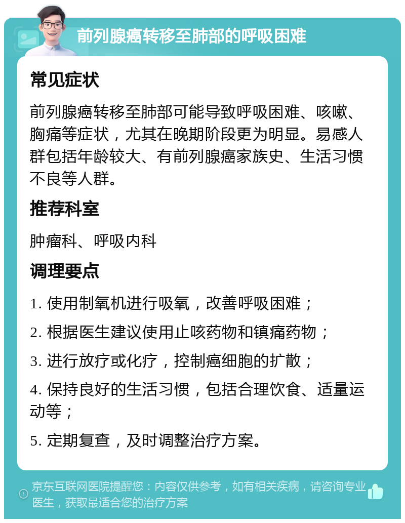 前列腺癌转移至肺部的呼吸困难 常见症状 前列腺癌转移至肺部可能导致呼吸困难、咳嗽、胸痛等症状，尤其在晚期阶段更为明显。易感人群包括年龄较大、有前列腺癌家族史、生活习惯不良等人群。 推荐科室 肿瘤科、呼吸内科 调理要点 1. 使用制氧机进行吸氧，改善呼吸困难； 2. 根据医生建议使用止咳药物和镇痛药物； 3. 进行放疗或化疗，控制癌细胞的扩散； 4. 保持良好的生活习惯，包括合理饮食、适量运动等； 5. 定期复查，及时调整治疗方案。