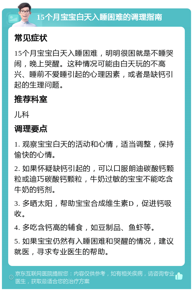 15个月宝宝白天入睡困难的调理指南 常见症状 15个月宝宝白天入睡困难，明明很困就是不睡哭闹，晚上哭醒。这种情况可能由白天玩的不高兴、睡前不爱睡引起的心理因素，或者是缺钙引起的生理问题。 推荐科室 儿科 调理要点 1. 观察宝宝白天的活动和心情，适当调整，保持愉快的心情。 2. 如果怀疑缺钙引起的，可以口服朗迪碳酸钙颗粒或迪巧碳酸钙颗粒，牛奶过敏的宝宝不能吃含牛奶的钙剂。 3. 多晒太阳，帮助宝宝合成维生素D，促进钙吸收。 4. 多吃含钙高的辅食，如豆制品、鱼虾等。 5. 如果宝宝仍然有入睡困难和哭醒的情况，建议就医，寻求专业医生的帮助。