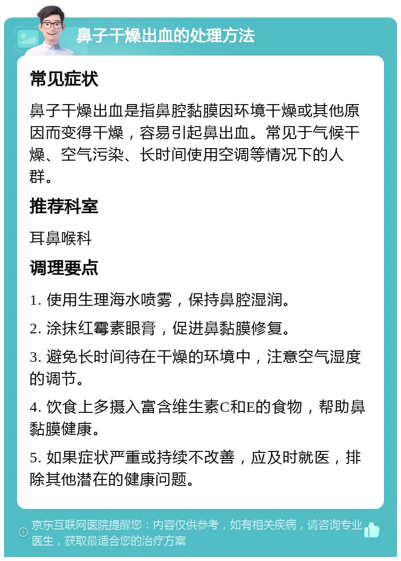 鼻子干燥出血的处理方法 常见症状 鼻子干燥出血是指鼻腔黏膜因环境干燥或其他原因而变得干燥，容易引起鼻出血。常见于气候干燥、空气污染、长时间使用空调等情况下的人群。 推荐科室 耳鼻喉科 调理要点 1. 使用生理海水喷雾，保持鼻腔湿润。 2. 涂抹红霉素眼膏，促进鼻黏膜修复。 3. 避免长时间待在干燥的环境中，注意空气湿度的调节。 4. 饮食上多摄入富含维生素C和E的食物，帮助鼻黏膜健康。 5. 如果症状严重或持续不改善，应及时就医，排除其他潜在的健康问题。