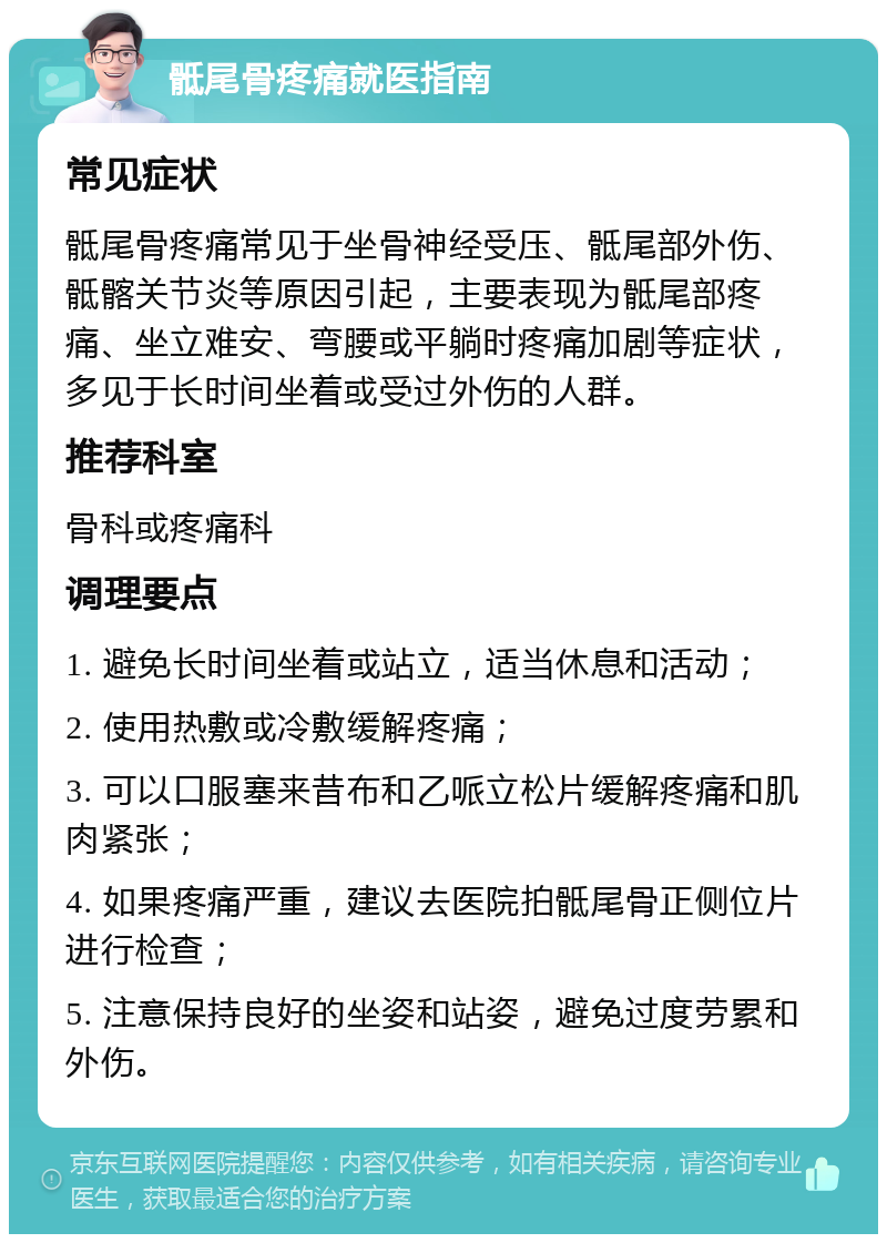 骶尾骨疼痛就医指南 常见症状 骶尾骨疼痛常见于坐骨神经受压、骶尾部外伤、骶髂关节炎等原因引起，主要表现为骶尾部疼痛、坐立难安、弯腰或平躺时疼痛加剧等症状，多见于长时间坐着或受过外伤的人群。 推荐科室 骨科或疼痛科 调理要点 1. 避免长时间坐着或站立，适当休息和活动； 2. 使用热敷或冷敷缓解疼痛； 3. 可以口服塞来昔布和乙哌立松片缓解疼痛和肌肉紧张； 4. 如果疼痛严重，建议去医院拍骶尾骨正侧位片进行检查； 5. 注意保持良好的坐姿和站姿，避免过度劳累和外伤。