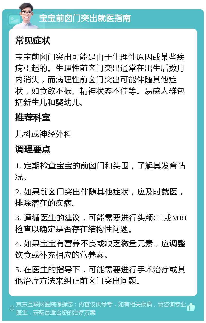 宝宝前囟门突出就医指南 常见症状 宝宝前囟门突出可能是由于生理性原因或某些疾病引起的。生理性前囟门突出通常在出生后数月内消失，而病理性前囟门突出可能伴随其他症状，如食欲不振、精神状态不佳等。易感人群包括新生儿和婴幼儿。 推荐科室 儿科或神经外科 调理要点 1. 定期检查宝宝的前囟门和头围，了解其发育情况。 2. 如果前囟门突出伴随其他症状，应及时就医，排除潜在的疾病。 3. 遵循医生的建议，可能需要进行头颅CT或MRI检查以确定是否存在结构性问题。 4. 如果宝宝有营养不良或缺乏微量元素，应调整饮食或补充相应的营养素。 5. 在医生的指导下，可能需要进行手术治疗或其他治疗方法来纠正前囟门突出问题。