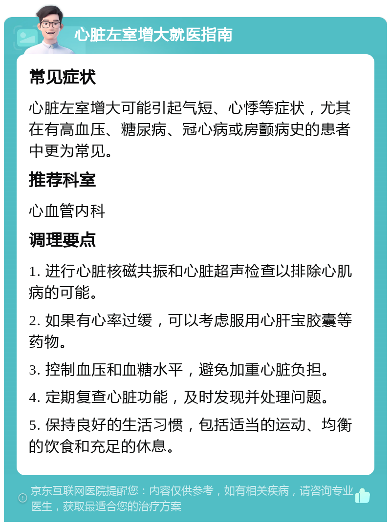 心脏左室增大就医指南 常见症状 心脏左室增大可能引起气短、心悸等症状，尤其在有高血压、糖尿病、冠心病或房颤病史的患者中更为常见。 推荐科室 心血管内科 调理要点 1. 进行心脏核磁共振和心脏超声检查以排除心肌病的可能。 2. 如果有心率过缓，可以考虑服用心肝宝胶囊等药物。 3. 控制血压和血糖水平，避免加重心脏负担。 4. 定期复查心脏功能，及时发现并处理问题。 5. 保持良好的生活习惯，包括适当的运动、均衡的饮食和充足的休息。