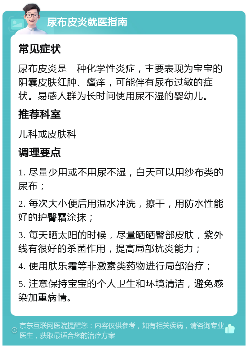 尿布皮炎就医指南 常见症状 尿布皮炎是一种化学性炎症，主要表现为宝宝的阴囊皮肤红肿、瘙痒，可能伴有尿布过敏的症状。易感人群为长时间使用尿不湿的婴幼儿。 推荐科室 儿科或皮肤科 调理要点 1. 尽量少用或不用尿不湿，白天可以用纱布类的尿布； 2. 每次大小便后用温水冲洗，擦干，用防水性能好的护臀霜涂抹； 3. 每天晒太阳的时候，尽量晒晒臀部皮肤，紫外线有很好的杀菌作用，提高局部抗炎能力； 4. 使用肤乐霜等非激素类药物进行局部治疗； 5. 注意保持宝宝的个人卫生和环境清洁，避免感染加重病情。