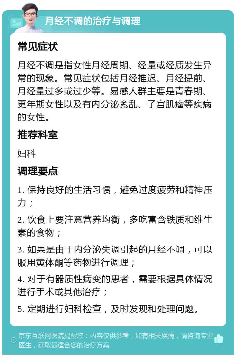 月经不调的治疗与调理 常见症状 月经不调是指女性月经周期、经量或经质发生异常的现象。常见症状包括月经推迟、月经提前、月经量过多或过少等。易感人群主要是青春期、更年期女性以及有内分泌紊乱、子宫肌瘤等疾病的女性。 推荐科室 妇科 调理要点 1. 保持良好的生活习惯，避免过度疲劳和精神压力； 2. 饮食上要注意营养均衡，多吃富含铁质和维生素的食物； 3. 如果是由于内分泌失调引起的月经不调，可以服用黄体酮等药物进行调理； 4. 对于有器质性病变的患者，需要根据具体情况进行手术或其他治疗； 5. 定期进行妇科检查，及时发现和处理问题。