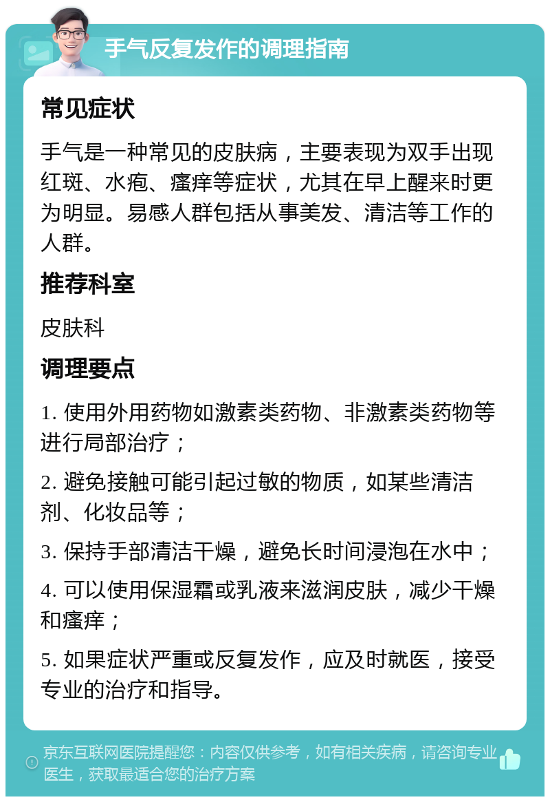 手气反复发作的调理指南 常见症状 手气是一种常见的皮肤病，主要表现为双手出现红斑、水疱、瘙痒等症状，尤其在早上醒来时更为明显。易感人群包括从事美发、清洁等工作的人群。 推荐科室 皮肤科 调理要点 1. 使用外用药物如激素类药物、非激素类药物等进行局部治疗； 2. 避免接触可能引起过敏的物质，如某些清洁剂、化妆品等； 3. 保持手部清洁干燥，避免长时间浸泡在水中； 4. 可以使用保湿霜或乳液来滋润皮肤，减少干燥和瘙痒； 5. 如果症状严重或反复发作，应及时就医，接受专业的治疗和指导。