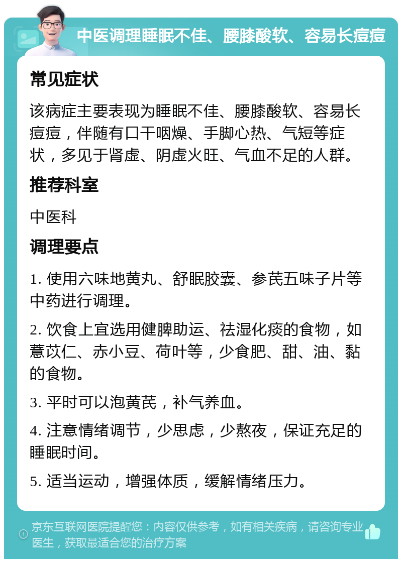 中医调理睡眠不佳、腰膝酸软、容易长痘痘 常见症状 该病症主要表现为睡眠不佳、腰膝酸软、容易长痘痘，伴随有口干咽燥、手脚心热、气短等症状，多见于肾虚、阴虚火旺、气血不足的人群。 推荐科室 中医科 调理要点 1. 使用六味地黄丸、舒眠胶囊、参芪五味子片等中药进行调理。 2. 饮食上宜选用健脾助运、祛湿化痰的食物，如薏苡仁、赤小豆、荷叶等，少食肥、甜、油、黏的食物。 3. 平时可以泡黄芪，补气养血。 4. 注意情绪调节，少思虑，少熬夜，保证充足的睡眠时间。 5. 适当运动，增强体质，缓解情绪压力。