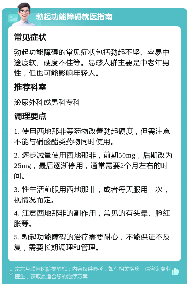 勃起功能障碍就医指南 常见症状 勃起功能障碍的常见症状包括勃起不坚、容易中途疲软、硬度不佳等。易感人群主要是中老年男性，但也可能影响年轻人。 推荐科室 泌尿外科或男科专科 调理要点 1. 使用西地那非等药物改善勃起硬度，但需注意不能与硝酸酯类药物同时使用。 2. 逐步减量使用西地那非，前期50mg，后期改为25mg，最后逐渐停用，通常需要2个月左右的时间。 3. 性生活前服用西地那非，或者每天服用一次，视情况而定。 4. 注意西地那非的副作用，常见的有头晕、脸红胀等。 5. 勃起功能障碍的治疗需要耐心，不能保证不反复，需要长期调理和管理。