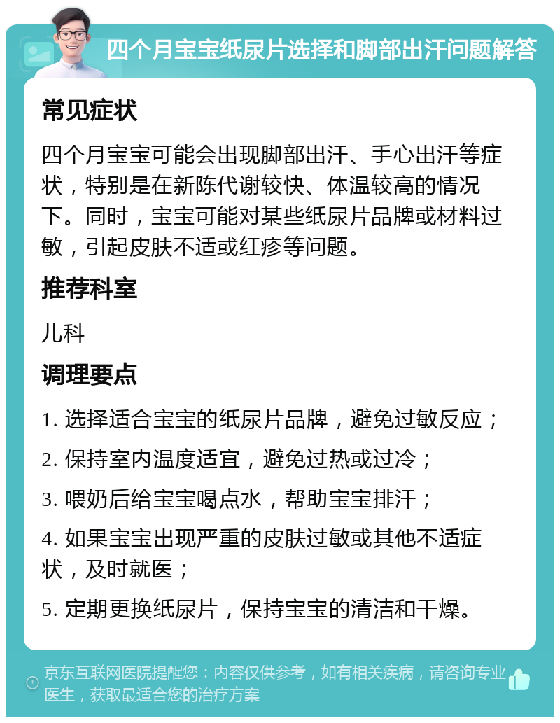 四个月宝宝纸尿片选择和脚部出汗问题解答 常见症状 四个月宝宝可能会出现脚部出汗、手心出汗等症状，特别是在新陈代谢较快、体温较高的情况下。同时，宝宝可能对某些纸尿片品牌或材料过敏，引起皮肤不适或红疹等问题。 推荐科室 儿科 调理要点 1. 选择适合宝宝的纸尿片品牌，避免过敏反应； 2. 保持室内温度适宜，避免过热或过冷； 3. 喂奶后给宝宝喝点水，帮助宝宝排汗； 4. 如果宝宝出现严重的皮肤过敏或其他不适症状，及时就医； 5. 定期更换纸尿片，保持宝宝的清洁和干燥。