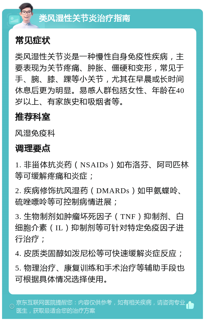 类风湿性关节炎治疗指南 常见症状 类风湿性关节炎是一种慢性自身免疫性疾病，主要表现为关节疼痛、肿胀、僵硬和变形，常见于手、腕、膝、踝等小关节，尤其在早晨或长时间休息后更为明显。易感人群包括女性、年龄在40岁以上、有家族史和吸烟者等。 推荐科室 风湿免疫科 调理要点 1. 非甾体抗炎药（NSAIDs）如布洛芬、阿司匹林等可缓解疼痛和炎症； 2. 疾病修饰抗风湿药（DMARDs）如甲氨蝶呤、硫唑嘌呤等可控制病情进展； 3. 生物制剂如肿瘤坏死因子（TNF）抑制剂、白细胞介素（IL）抑制剂等可针对特定免疫因子进行治疗； 4. 皮质类固醇如泼尼松等可快速缓解炎症反应； 5. 物理治疗、康复训练和手术治疗等辅助手段也可根据具体情况选择使用。