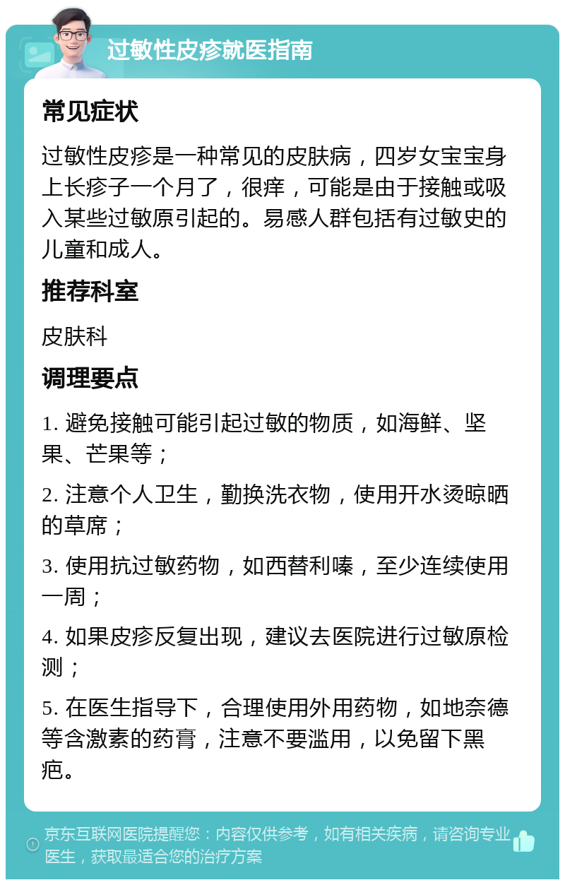 过敏性皮疹就医指南 常见症状 过敏性皮疹是一种常见的皮肤病，四岁女宝宝身上长疹子一个月了，很痒，可能是由于接触或吸入某些过敏原引起的。易感人群包括有过敏史的儿童和成人。 推荐科室 皮肤科 调理要点 1. 避免接触可能引起过敏的物质，如海鲜、坚果、芒果等； 2. 注意个人卫生，勤换洗衣物，使用开水烫晾晒的草席； 3. 使用抗过敏药物，如西替利嗪，至少连续使用一周； 4. 如果皮疹反复出现，建议去医院进行过敏原检测； 5. 在医生指导下，合理使用外用药物，如地奈德等含激素的药膏，注意不要滥用，以免留下黑疤。