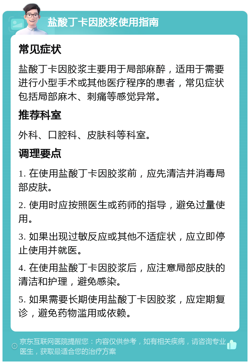 盐酸丁卡因胶浆使用指南 常见症状 盐酸丁卡因胶浆主要用于局部麻醉，适用于需要进行小型手术或其他医疗程序的患者，常见症状包括局部麻木、刺痛等感觉异常。 推荐科室 外科、口腔科、皮肤科等科室。 调理要点 1. 在使用盐酸丁卡因胶浆前，应先清洁并消毒局部皮肤。 2. 使用时应按照医生或药师的指导，避免过量使用。 3. 如果出现过敏反应或其他不适症状，应立即停止使用并就医。 4. 在使用盐酸丁卡因胶浆后，应注意局部皮肤的清洁和护理，避免感染。 5. 如果需要长期使用盐酸丁卡因胶浆，应定期复诊，避免药物滥用或依赖。