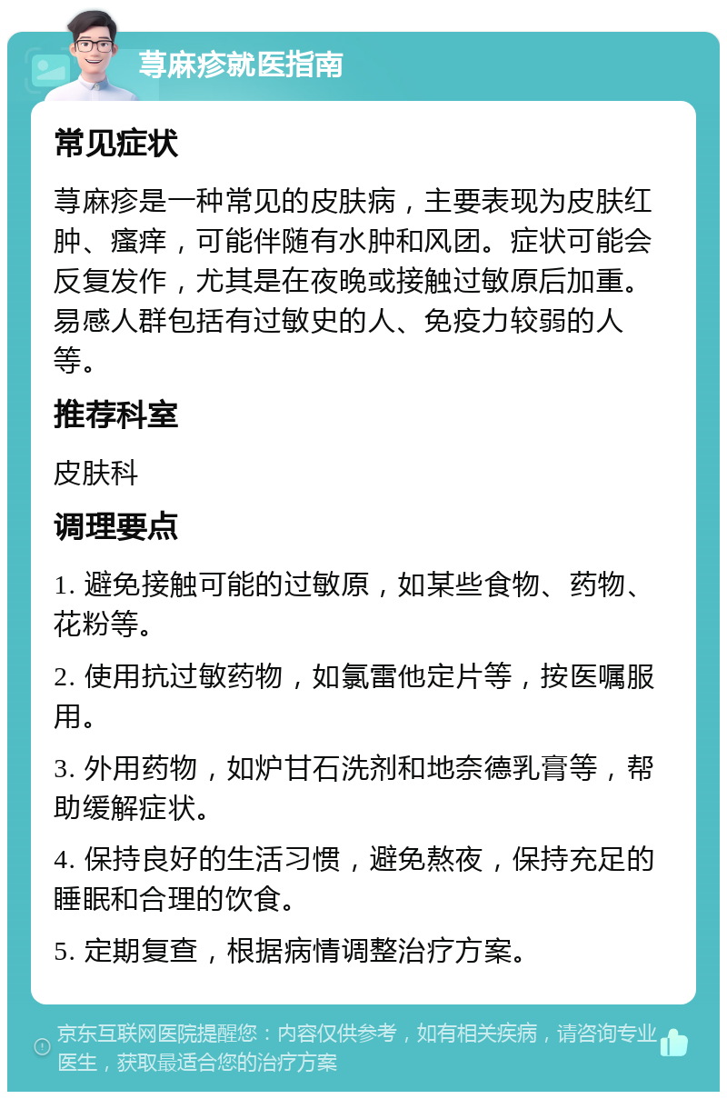 荨麻疹就医指南 常见症状 荨麻疹是一种常见的皮肤病，主要表现为皮肤红肿、瘙痒，可能伴随有水肿和风团。症状可能会反复发作，尤其是在夜晚或接触过敏原后加重。易感人群包括有过敏史的人、免疫力较弱的人等。 推荐科室 皮肤科 调理要点 1. 避免接触可能的过敏原，如某些食物、药物、花粉等。 2. 使用抗过敏药物，如氯雷他定片等，按医嘱服用。 3. 外用药物，如炉甘石洗剂和地奈德乳膏等，帮助缓解症状。 4. 保持良好的生活习惯，避免熬夜，保持充足的睡眠和合理的饮食。 5. 定期复查，根据病情调整治疗方案。