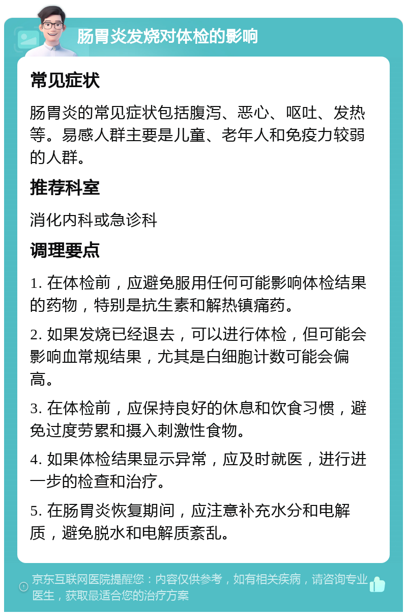 肠胃炎发烧对体检的影响 常见症状 肠胃炎的常见症状包括腹泻、恶心、呕吐、发热等。易感人群主要是儿童、老年人和免疫力较弱的人群。 推荐科室 消化内科或急诊科 调理要点 1. 在体检前，应避免服用任何可能影响体检结果的药物，特别是抗生素和解热镇痛药。 2. 如果发烧已经退去，可以进行体检，但可能会影响血常规结果，尤其是白细胞计数可能会偏高。 3. 在体检前，应保持良好的休息和饮食习惯，避免过度劳累和摄入刺激性食物。 4. 如果体检结果显示异常，应及时就医，进行进一步的检查和治疗。 5. 在肠胃炎恢复期间，应注意补充水分和电解质，避免脱水和电解质紊乱。