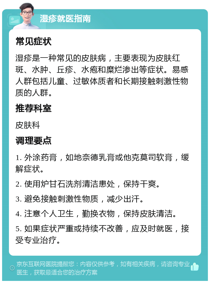 湿疹就医指南 常见症状 湿疹是一种常见的皮肤病，主要表现为皮肤红斑、水肿、丘疹、水疱和糜烂渗出等症状。易感人群包括儿童、过敏体质者和长期接触刺激性物质的人群。 推荐科室 皮肤科 调理要点 1. 外涂药膏，如地奈德乳膏或他克莫司软膏，缓解症状。 2. 使用炉甘石洗剂清洁患处，保持干爽。 3. 避免接触刺激性物质，减少出汗。 4. 注意个人卫生，勤换衣物，保持皮肤清洁。 5. 如果症状严重或持续不改善，应及时就医，接受专业治疗。