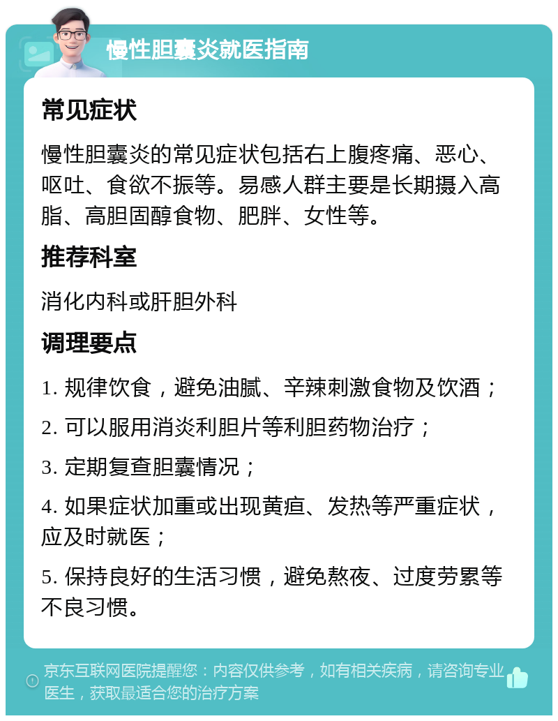 慢性胆囊炎就医指南 常见症状 慢性胆囊炎的常见症状包括右上腹疼痛、恶心、呕吐、食欲不振等。易感人群主要是长期摄入高脂、高胆固醇食物、肥胖、女性等。 推荐科室 消化内科或肝胆外科 调理要点 1. 规律饮食，避免油腻、辛辣刺激食物及饮酒； 2. 可以服用消炎利胆片等利胆药物治疗； 3. 定期复查胆囊情况； 4. 如果症状加重或出现黄疸、发热等严重症状，应及时就医； 5. 保持良好的生活习惯，避免熬夜、过度劳累等不良习惯。