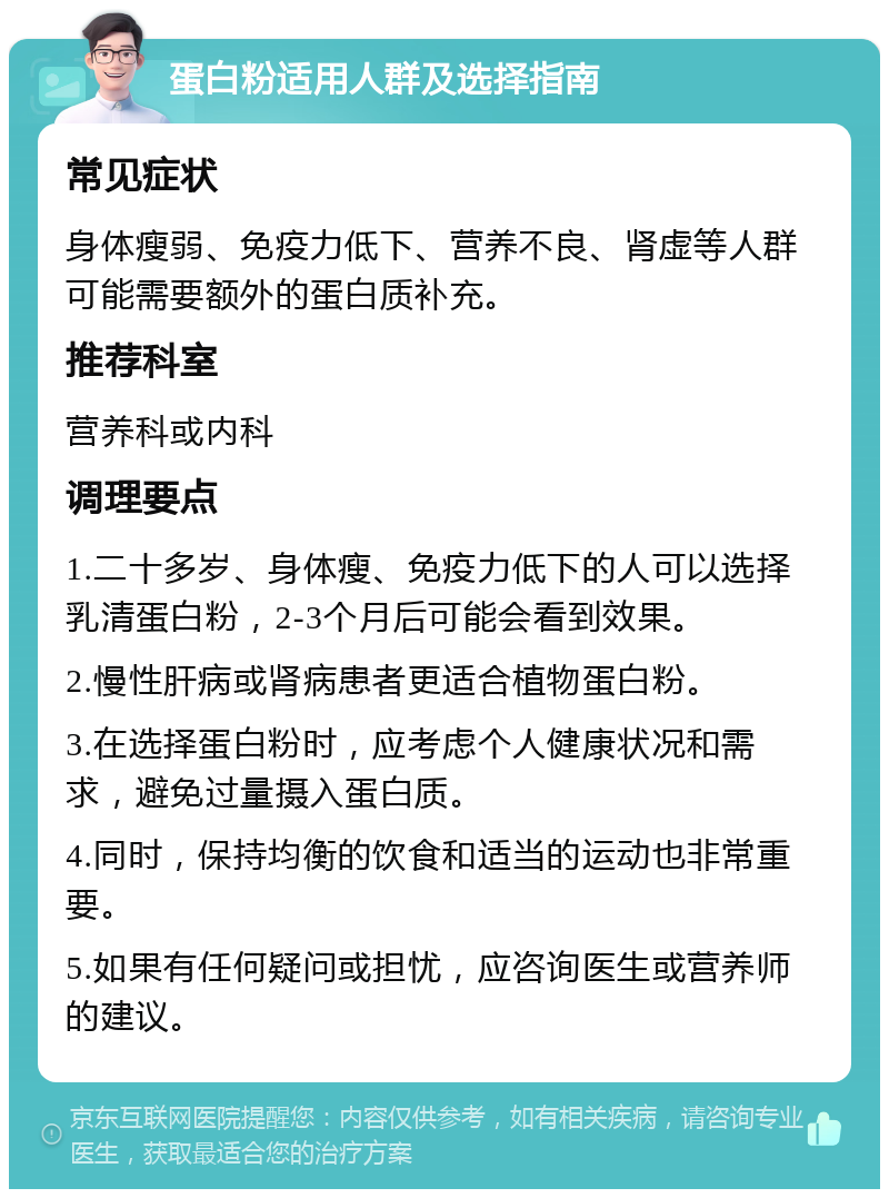 蛋白粉适用人群及选择指南 常见症状 身体瘦弱、免疫力低下、营养不良、肾虚等人群可能需要额外的蛋白质补充。 推荐科室 营养科或内科 调理要点 1.二十多岁、身体瘦、免疫力低下的人可以选择乳清蛋白粉，2-3个月后可能会看到效果。 2.慢性肝病或肾病患者更适合植物蛋白粉。 3.在选择蛋白粉时，应考虑个人健康状况和需求，避免过量摄入蛋白质。 4.同时，保持均衡的饮食和适当的运动也非常重要。 5.如果有任何疑问或担忧，应咨询医生或营养师的建议。