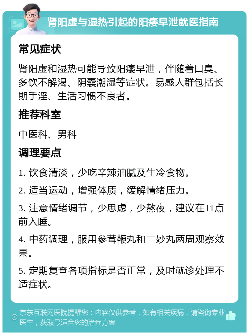 肾阳虚与湿热引起的阳痿早泄就医指南 常见症状 肾阳虚和湿热可能导致阳痿早泄，伴随着口臭、多饮不解渴、阴囊潮湿等症状。易感人群包括长期手淫、生活习惯不良者。 推荐科室 中医科、男科 调理要点 1. 饮食清淡，少吃辛辣油腻及生冷食物。 2. 适当运动，增强体质，缓解情绪压力。 3. 注意情绪调节，少思虑，少熬夜，建议在11点前入睡。 4. 中药调理，服用参茸鞭丸和二妙丸两周观察效果。 5. 定期复查各项指标是否正常，及时就诊处理不适症状。