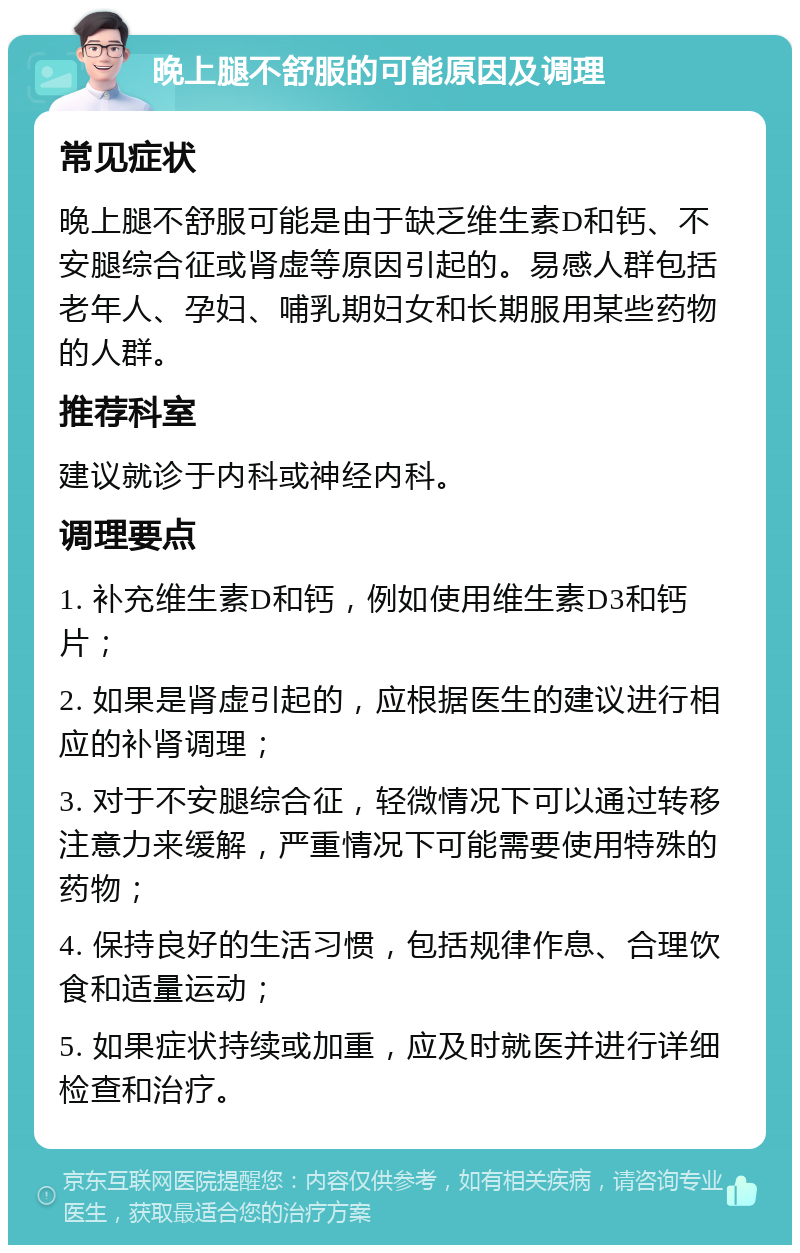 晚上腿不舒服的可能原因及调理 常见症状 晚上腿不舒服可能是由于缺乏维生素D和钙、不安腿综合征或肾虚等原因引起的。易感人群包括老年人、孕妇、哺乳期妇女和长期服用某些药物的人群。 推荐科室 建议就诊于内科或神经内科。 调理要点 1. 补充维生素D和钙，例如使用维生素D3和钙片； 2. 如果是肾虚引起的，应根据医生的建议进行相应的补肾调理； 3. 对于不安腿综合征，轻微情况下可以通过转移注意力来缓解，严重情况下可能需要使用特殊的药物； 4. 保持良好的生活习惯，包括规律作息、合理饮食和适量运动； 5. 如果症状持续或加重，应及时就医并进行详细检查和治疗。