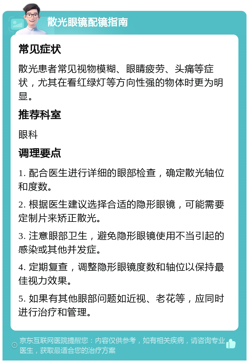 散光眼镜配镜指南 常见症状 散光患者常见视物模糊、眼睛疲劳、头痛等症状，尤其在看红绿灯等方向性强的物体时更为明显。 推荐科室 眼科 调理要点 1. 配合医生进行详细的眼部检查，确定散光轴位和度数。 2. 根据医生建议选择合适的隐形眼镜，可能需要定制片来矫正散光。 3. 注意眼部卫生，避免隐形眼镜使用不当引起的感染或其他并发症。 4. 定期复查，调整隐形眼镜度数和轴位以保持最佳视力效果。 5. 如果有其他眼部问题如近视、老花等，应同时进行治疗和管理。