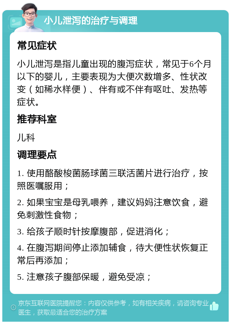 小儿泄泻的治疗与调理 常见症状 小儿泄泻是指儿童出现的腹泻症状，常见于6个月以下的婴儿，主要表现为大便次数增多、性状改变（如稀水样便）、伴有或不伴有呕吐、发热等症状。 推荐科室 儿科 调理要点 1. 使用酪酸梭菌肠球菌三联活菌片进行治疗，按照医嘱服用； 2. 如果宝宝是母乳喂养，建议妈妈注意饮食，避免刺激性食物； 3. 给孩子顺时针按摩腹部，促进消化； 4. 在腹泻期间停止添加辅食，待大便性状恢复正常后再添加； 5. 注意孩子腹部保暖，避免受凉；