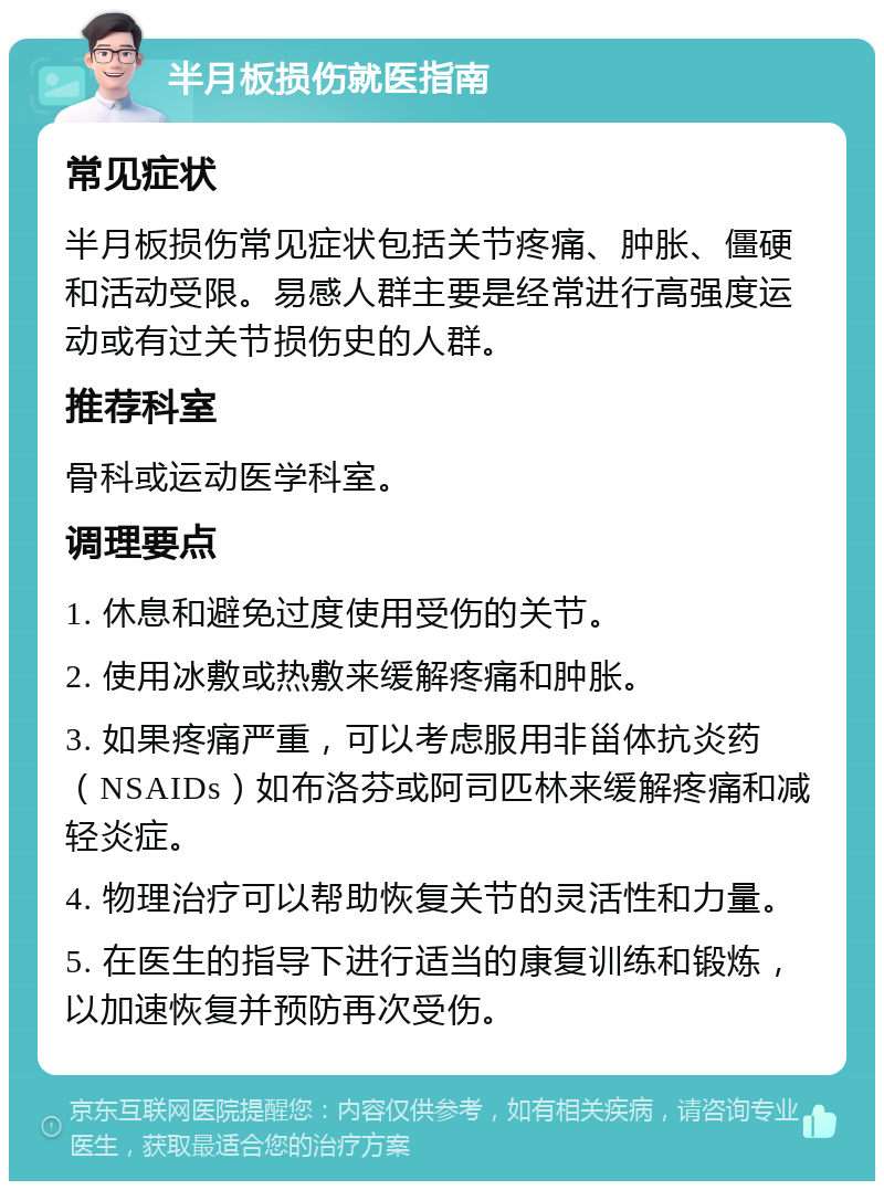 半月板损伤就医指南 常见症状 半月板损伤常见症状包括关节疼痛、肿胀、僵硬和活动受限。易感人群主要是经常进行高强度运动或有过关节损伤史的人群。 推荐科室 骨科或运动医学科室。 调理要点 1. 休息和避免过度使用受伤的关节。 2. 使用冰敷或热敷来缓解疼痛和肿胀。 3. 如果疼痛严重，可以考虑服用非甾体抗炎药（NSAIDs）如布洛芬或阿司匹林来缓解疼痛和减轻炎症。 4. 物理治疗可以帮助恢复关节的灵活性和力量。 5. 在医生的指导下进行适当的康复训练和锻炼，以加速恢复并预防再次受伤。