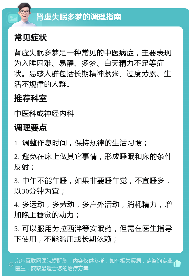 肾虚失眠多梦的调理指南 常见症状 肾虚失眠多梦是一种常见的中医病症，主要表现为入睡困难、易醒、多梦、白天精力不足等症状。易感人群包括长期精神紧张、过度劳累、生活不规律的人群。 推荐科室 中医科或神经内科 调理要点 1. 调整作息时间，保持规律的生活习惯； 2. 避免在床上做其它事情，形成睡眠和床的条件反射； 3. 中午不能午睡，如果非要睡午觉，不宜睡多，以30分钟为宜； 4. 多运动，多劳动，多户外活动，消耗精力，增加晚上睡觉的动力； 5. 可以服用劳拉西泮等安眠药，但需在医生指导下使用，不能滥用或长期依赖；