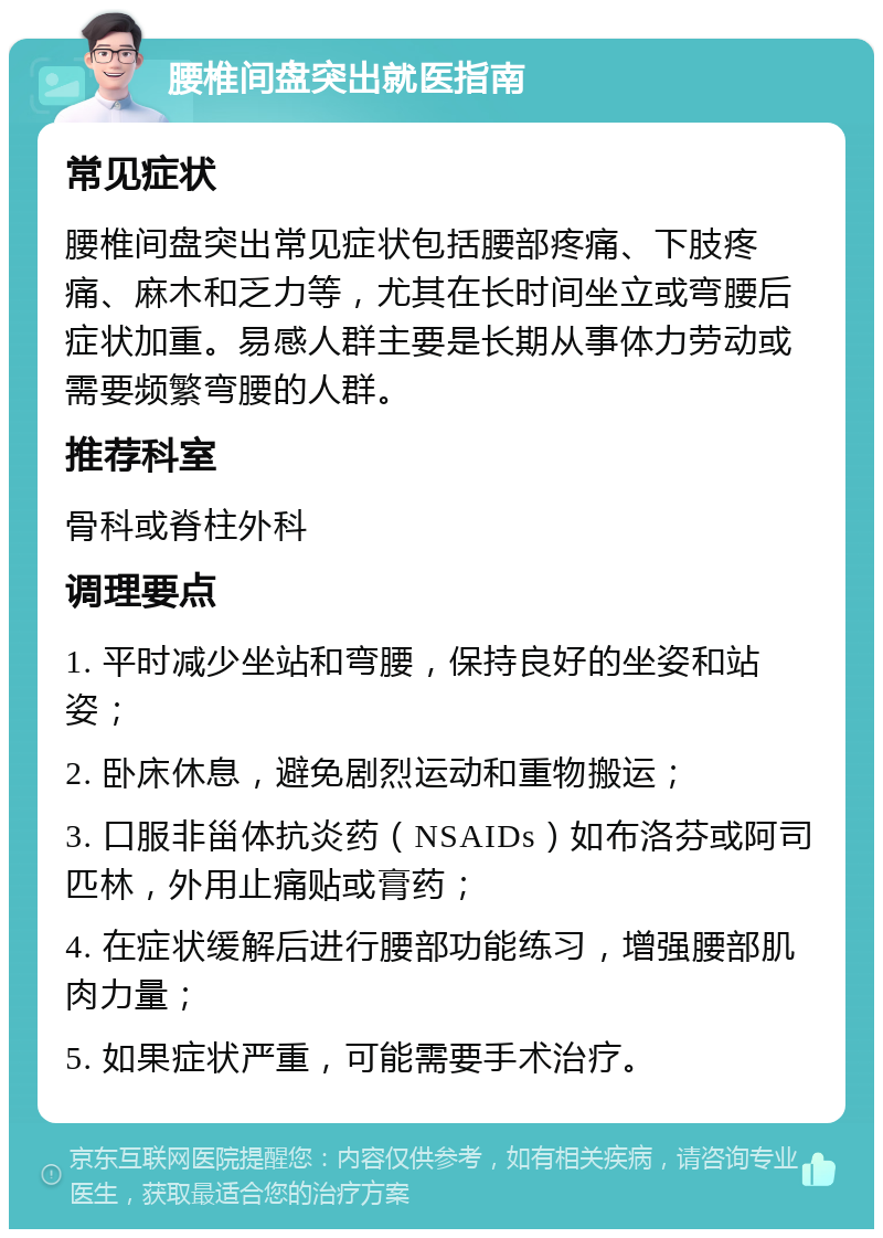 腰椎间盘突出就医指南 常见症状 腰椎间盘突出常见症状包括腰部疼痛、下肢疼痛、麻木和乏力等，尤其在长时间坐立或弯腰后症状加重。易感人群主要是长期从事体力劳动或需要频繁弯腰的人群。 推荐科室 骨科或脊柱外科 调理要点 1. 平时减少坐站和弯腰，保持良好的坐姿和站姿； 2. 卧床休息，避免剧烈运动和重物搬运； 3. 口服非甾体抗炎药（NSAIDs）如布洛芬或阿司匹林，外用止痛贴或膏药； 4. 在症状缓解后进行腰部功能练习，增强腰部肌肉力量； 5. 如果症状严重，可能需要手术治疗。