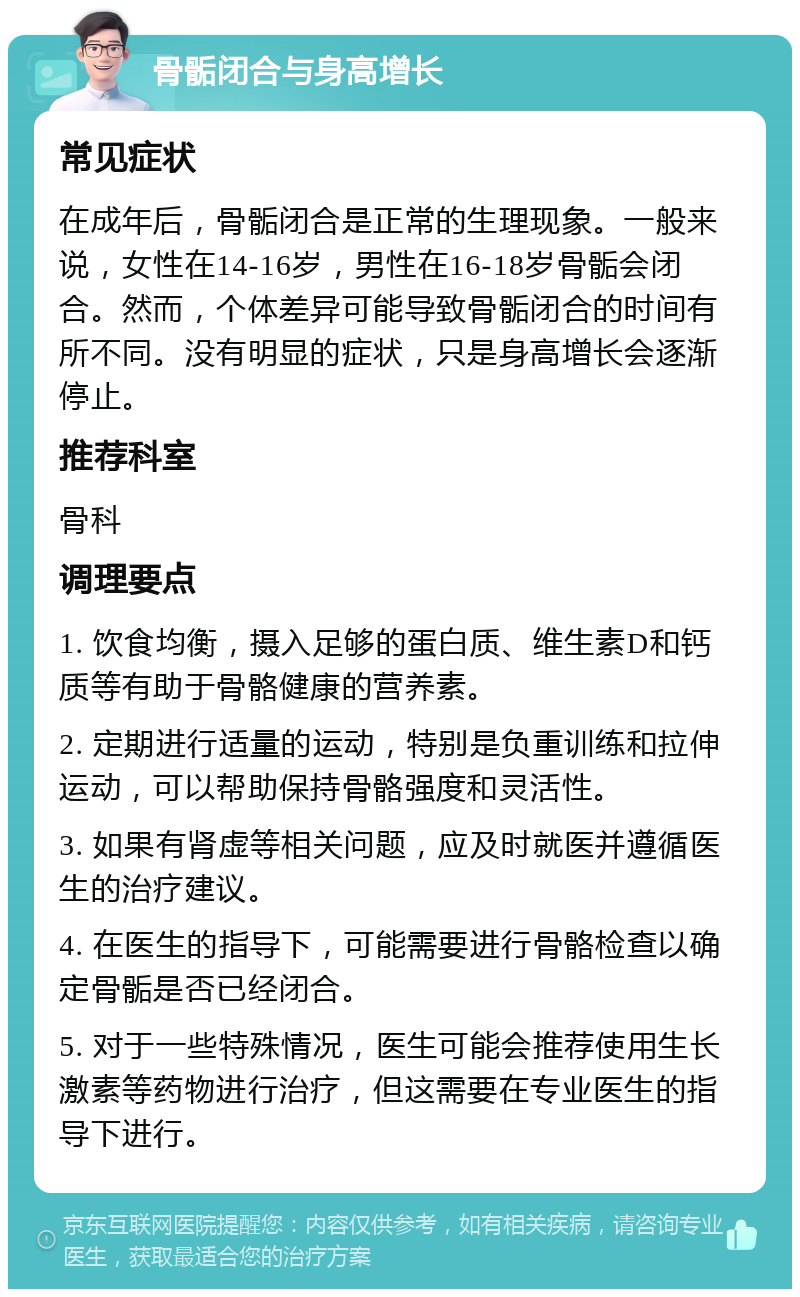 骨骺闭合与身高增长 常见症状 在成年后，骨骺闭合是正常的生理现象。一般来说，女性在14-16岁，男性在16-18岁骨骺会闭合。然而，个体差异可能导致骨骺闭合的时间有所不同。没有明显的症状，只是身高增长会逐渐停止。 推荐科室 骨科 调理要点 1. 饮食均衡，摄入足够的蛋白质、维生素D和钙质等有助于骨骼健康的营养素。 2. 定期进行适量的运动，特别是负重训练和拉伸运动，可以帮助保持骨骼强度和灵活性。 3. 如果有肾虚等相关问题，应及时就医并遵循医生的治疗建议。 4. 在医生的指导下，可能需要进行骨骼检查以确定骨骺是否已经闭合。 5. 对于一些特殊情况，医生可能会推荐使用生长激素等药物进行治疗，但这需要在专业医生的指导下进行。