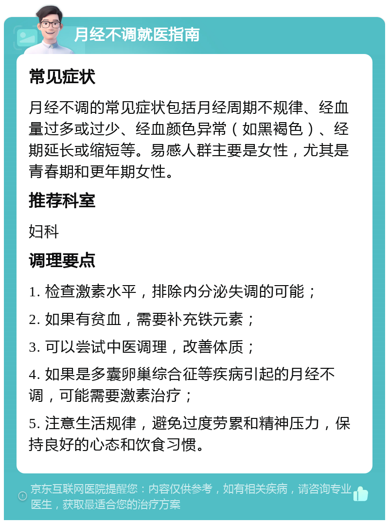 月经不调就医指南 常见症状 月经不调的常见症状包括月经周期不规律、经血量过多或过少、经血颜色异常（如黑褐色）、经期延长或缩短等。易感人群主要是女性，尤其是青春期和更年期女性。 推荐科室 妇科 调理要点 1. 检查激素水平，排除内分泌失调的可能； 2. 如果有贫血，需要补充铁元素； 3. 可以尝试中医调理，改善体质； 4. 如果是多囊卵巢综合征等疾病引起的月经不调，可能需要激素治疗； 5. 注意生活规律，避免过度劳累和精神压力，保持良好的心态和饮食习惯。