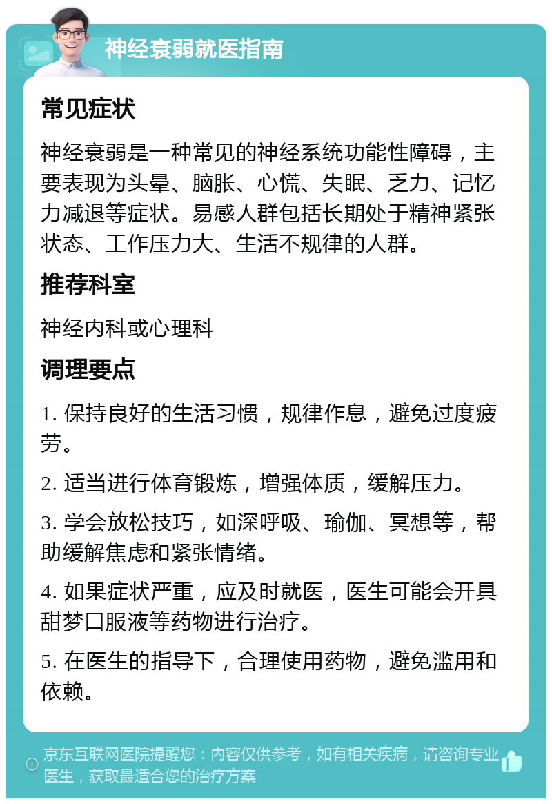 神经衰弱就医指南 常见症状 神经衰弱是一种常见的神经系统功能性障碍，主要表现为头晕、脑胀、心慌、失眠、乏力、记忆力减退等症状。易感人群包括长期处于精神紧张状态、工作压力大、生活不规律的人群。 推荐科室 神经内科或心理科 调理要点 1. 保持良好的生活习惯，规律作息，避免过度疲劳。 2. 适当进行体育锻炼，增强体质，缓解压力。 3. 学会放松技巧，如深呼吸、瑜伽、冥想等，帮助缓解焦虑和紧张情绪。 4. 如果症状严重，应及时就医，医生可能会开具甜梦口服液等药物进行治疗。 5. 在医生的指导下，合理使用药物，避免滥用和依赖。