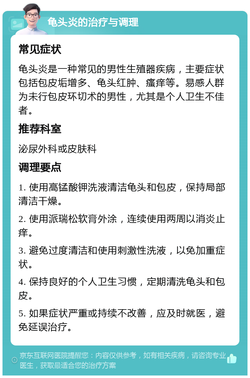 龟头炎的治疗与调理 常见症状 龟头炎是一种常见的男性生殖器疾病，主要症状包括包皮垢增多、龟头红肿、瘙痒等。易感人群为未行包皮环切术的男性，尤其是个人卫生不佳者。 推荐科室 泌尿外科或皮肤科 调理要点 1. 使用高锰酸钾洗液清洁龟头和包皮，保持局部清洁干燥。 2. 使用派瑞松软膏外涂，连续使用两周以消炎止痒。 3. 避免过度清洁和使用刺激性洗液，以免加重症状。 4. 保持良好的个人卫生习惯，定期清洗龟头和包皮。 5. 如果症状严重或持续不改善，应及时就医，避免延误治疗。