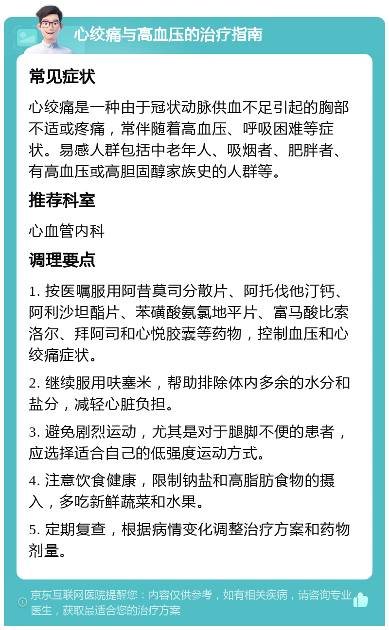 心绞痛与高血压的治疗指南 常见症状 心绞痛是一种由于冠状动脉供血不足引起的胸部不适或疼痛，常伴随着高血压、呼吸困难等症状。易感人群包括中老年人、吸烟者、肥胖者、有高血压或高胆固醇家族史的人群等。 推荐科室 心血管内科 调理要点 1. 按医嘱服用阿昔莫司分散片、阿托伐他汀钙、阿利沙坦酯片、苯磺酸氨氯地平片、富马酸比索洛尔、拜阿司和心悦胶囊等药物，控制血压和心绞痛症状。 2. 继续服用呋塞米，帮助排除体内多余的水分和盐分，减轻心脏负担。 3. 避免剧烈运动，尤其是对于腿脚不便的患者，应选择适合自己的低强度运动方式。 4. 注意饮食健康，限制钠盐和高脂肪食物的摄入，多吃新鲜蔬菜和水果。 5. 定期复查，根据病情变化调整治疗方案和药物剂量。