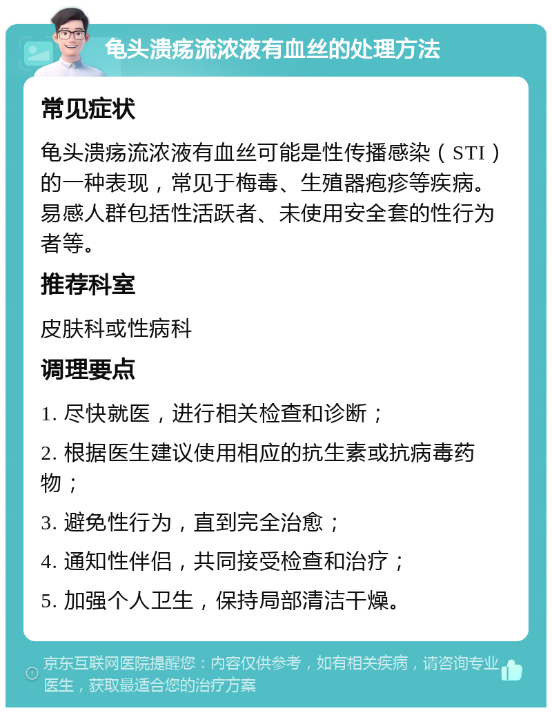 龟头溃疡流浓液有血丝的处理方法 常见症状 龟头溃疡流浓液有血丝可能是性传播感染（STI）的一种表现，常见于梅毒、生殖器疱疹等疾病。易感人群包括性活跃者、未使用安全套的性行为者等。 推荐科室 皮肤科或性病科 调理要点 1. 尽快就医，进行相关检查和诊断； 2. 根据医生建议使用相应的抗生素或抗病毒药物； 3. 避免性行为，直到完全治愈； 4. 通知性伴侣，共同接受检查和治疗； 5. 加强个人卫生，保持局部清洁干燥。