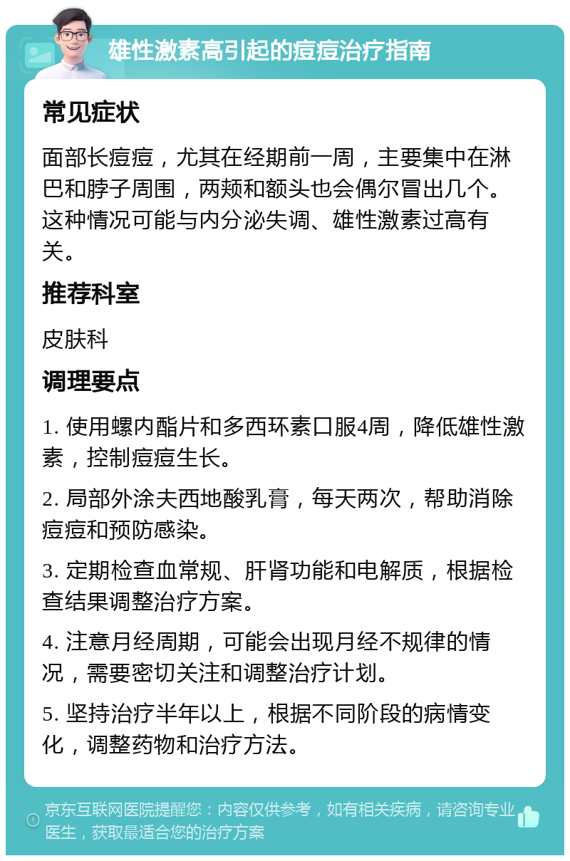 雄性激素高引起的痘痘治疗指南 常见症状 面部长痘痘，尤其在经期前一周，主要集中在淋巴和脖子周围，两颊和额头也会偶尔冒出几个。这种情况可能与内分泌失调、雄性激素过高有关。 推荐科室 皮肤科 调理要点 1. 使用螺内酯片和多西环素口服4周，降低雄性激素，控制痘痘生长。 2. 局部外涂夫西地酸乳膏，每天两次，帮助消除痘痘和预防感染。 3. 定期检查血常规、肝肾功能和电解质，根据检查结果调整治疗方案。 4. 注意月经周期，可能会出现月经不规律的情况，需要密切关注和调整治疗计划。 5. 坚持治疗半年以上，根据不同阶段的病情变化，调整药物和治疗方法。