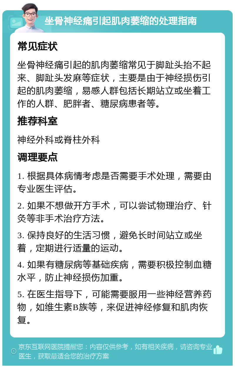 坐骨神经痛引起肌肉萎缩的处理指南 常见症状 坐骨神经痛引起的肌肉萎缩常见于脚趾头抬不起来、脚趾头发麻等症状，主要是由于神经损伤引起的肌肉萎缩，易感人群包括长期站立或坐着工作的人群、肥胖者、糖尿病患者等。 推荐科室 神经外科或脊柱外科 调理要点 1. 根据具体病情考虑是否需要手术处理，需要由专业医生评估。 2. 如果不想做开方手术，可以尝试物理治疗、针灸等非手术治疗方法。 3. 保持良好的生活习惯，避免长时间站立或坐着，定期进行适量的运动。 4. 如果有糖尿病等基础疾病，需要积极控制血糖水平，防止神经损伤加重。 5. 在医生指导下，可能需要服用一些神经营养药物，如维生素B族等，来促进神经修复和肌肉恢复。