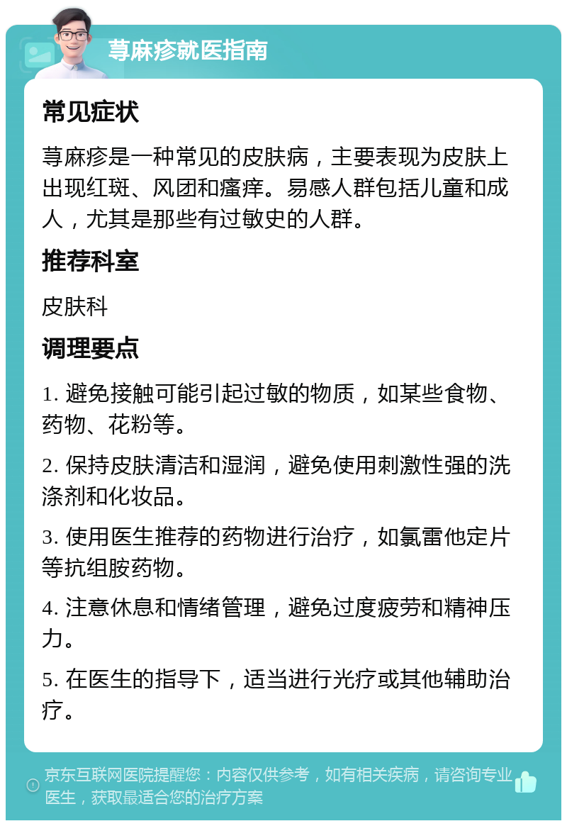 荨麻疹就医指南 常见症状 荨麻疹是一种常见的皮肤病，主要表现为皮肤上出现红斑、风团和瘙痒。易感人群包括儿童和成人，尤其是那些有过敏史的人群。 推荐科室 皮肤科 调理要点 1. 避免接触可能引起过敏的物质，如某些食物、药物、花粉等。 2. 保持皮肤清洁和湿润，避免使用刺激性强的洗涤剂和化妆品。 3. 使用医生推荐的药物进行治疗，如氯雷他定片等抗组胺药物。 4. 注意休息和情绪管理，避免过度疲劳和精神压力。 5. 在医生的指导下，适当进行光疗或其他辅助治疗。