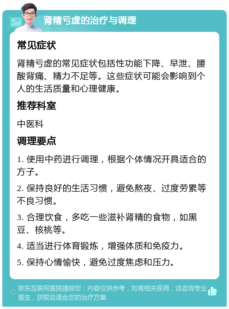 肾精亏虚的治疗与调理 常见症状 肾精亏虚的常见症状包括性功能下降、早泄、腰酸背痛、精力不足等。这些症状可能会影响到个人的生活质量和心理健康。 推荐科室 中医科 调理要点 1. 使用中药进行调理，根据个体情况开具适合的方子。 2. 保持良好的生活习惯，避免熬夜、过度劳累等不良习惯。 3. 合理饮食，多吃一些滋补肾精的食物，如黑豆、核桃等。 4. 适当进行体育锻炼，增强体质和免疫力。 5. 保持心情愉快，避免过度焦虑和压力。