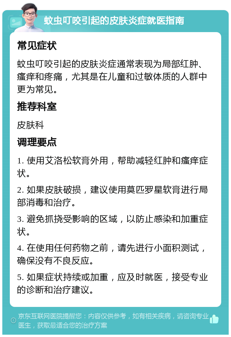 蚊虫叮咬引起的皮肤炎症就医指南 常见症状 蚊虫叮咬引起的皮肤炎症通常表现为局部红肿、瘙痒和疼痛，尤其是在儿童和过敏体质的人群中更为常见。 推荐科室 皮肤科 调理要点 1. 使用艾洛松软膏外用，帮助减轻红肿和瘙痒症状。 2. 如果皮肤破损，建议使用莫匹罗星软膏进行局部消毒和治疗。 3. 避免抓挠受影响的区域，以防止感染和加重症状。 4. 在使用任何药物之前，请先进行小面积测试，确保没有不良反应。 5. 如果症状持续或加重，应及时就医，接受专业的诊断和治疗建议。